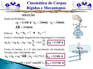 Cinemática de Corpos
Rígidos e Mecanismos
SOLUÇÃO
Dados do Problema:
Pede-se:
mmBA
mmrmmrsrd SCC
200
;50;20;/5,0 2
=
===ω
?? === wEA vevv tt
srd
r
r
rr S
S
C
CSSSCC /2,0
50
20
.5,0. =∴==∴= ωωωωω
Como a velocidade tangencial nas engrenagens é a mesma:
smvvvv AASEA /04,02,0*2,0 =∴=∴== BA*ω
Como os pontos A e E têm movimento de translação
circular, suas velocidades são:
smvvv WAW /035,0)04,0)cos(* ≅∴== o
cos(30*θ
 