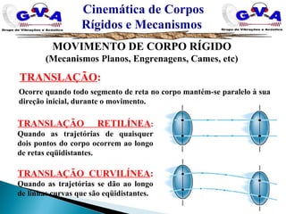 TRANSLAÇÃO:
Ocorre quando todo segmento de reta no corpo mantém-se paralelo à sua
direção inicial, durante o movimento.
TRANSLAÇÃO RETILÍNEA:
Quando as trajetórias de quaisquer
dois pontos do corpo ocorrem ao longo
de retas eqüidistantes.
TRANSLAÇÃO CURVILÍNEA:
Quando as trajetórias se dão ao longo
de linhas curvas que são eqüidistantes.
Cinemática de Corpos
Rígidos e Mecanismos
MOVIMENTO DE CORPO RÍGIDO
(Mecanismos Planos, Engrenagens, Cames, etc)
 