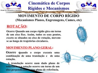ROTAÇÃO:
Ocorre Quando um corpo rígido gira em torno
de um eixo fixo. Assim, todos os seus pontos,
exceto os situados no eixo de rotação, movem-
se ao longo de trajetórias circulares.
MOVIMENTO PLANO GERAL:
Ocorre quando o corpo executa uma
combinação de uma translação e de uma
rotação.
A translação ocorre num dado plano de
referência e a rotação ocorre em torno de um
eixo perpendicular a esse plano de referência.
Cinemática de Corpos
Rígidos e Mecanismos
MOVIMENTO DE CORPO RÍGIDO
(Mecanismos Planos, Engrenagens, Cames, etc)
 