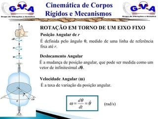 Cinemática de Corpos
Rígidos e Mecanismos
ROTAÇÃO EM TORNO DE UM EIXO FIXO
Posição Angular de r
É definida pelo ângulo θ, medido de uma linha de referência
fixa até r.
Deslocamento Angular
É a mudança de posição angular, que pode ser medida como um
vetor de infinitesimal dθ.
Velocidade Angular (ω)
É a taxa de variação da posição angular.
(rad/s)θ
θ
ω ==
dt
d
 