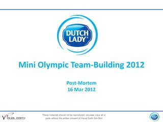 Mini Olympic Team-Building 2012
                             Post-Mortem
                             16 Mar 2012



     These materials should not be reproduced, circulate, copy all or
       parts without the written consent of Visual Earth Sdn Bhd
 