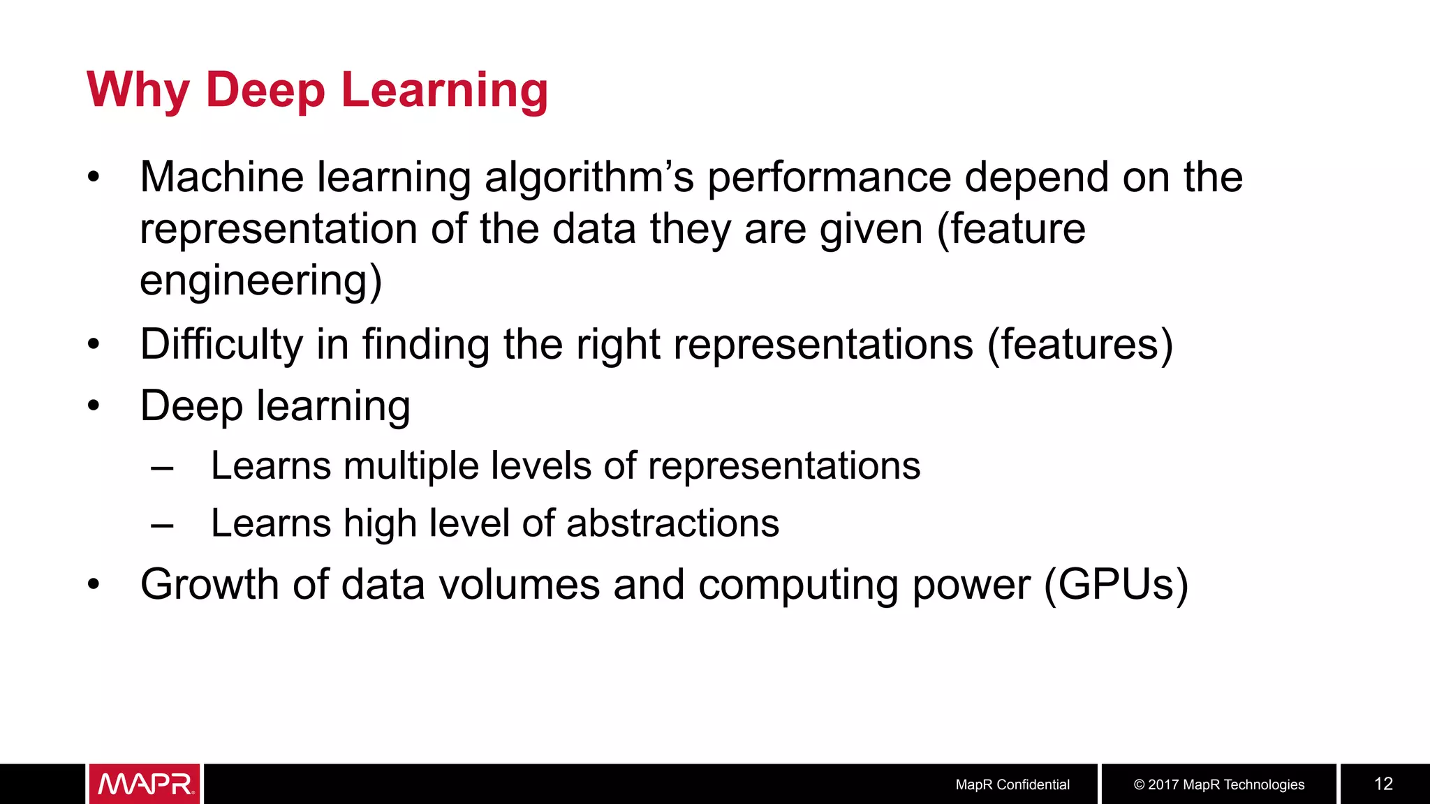 © 2017 MapR TechnologiesMapR Confidential 12
Why Deep Learning
•  Machine learning algorithm’s performance depend on the
representation of the data they are given (feature
engineering)
•  Difficulty in finding the right representations (features)
•  Deep learning
–  Learns multiple levels of representations
–  Learns high level of abstractions
•  Growth of data volumes and computing power (GPUs)
 