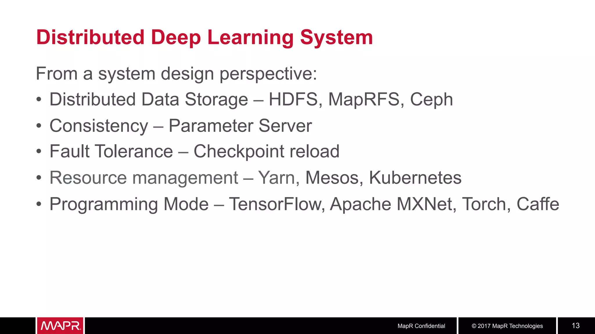 © 2017 MapR TechnologiesMapR Confidential 13
Distributed Deep Learning System
From a system design perspective:
•  Distributed Data Storage – HDFS, MapRFS, Ceph
•  Consistency – Parameter Server
•  Fault Tolerance – Checkpoint reload
•  Resource management – Yarn, Mesos, Kubernetes
•  Programming Mode – TensorFlow, Apache MXNet, Torch, Caffe
 