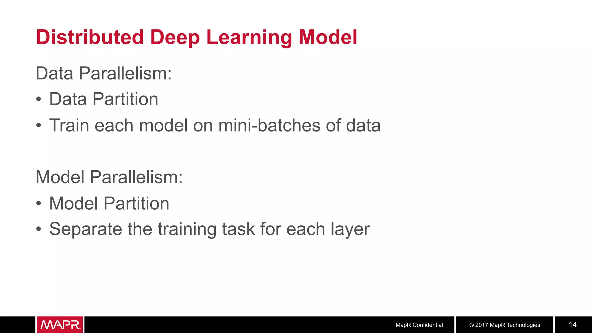 © 2017 MapR TechnologiesMapR Confidential 14
Distributed Deep Learning Model
Data Parallelism:
•  Data Partition
•  Train each model on mini-batches of data
Model Parallelism:
•  Model Partition
•  Separate the training task for each layer
 