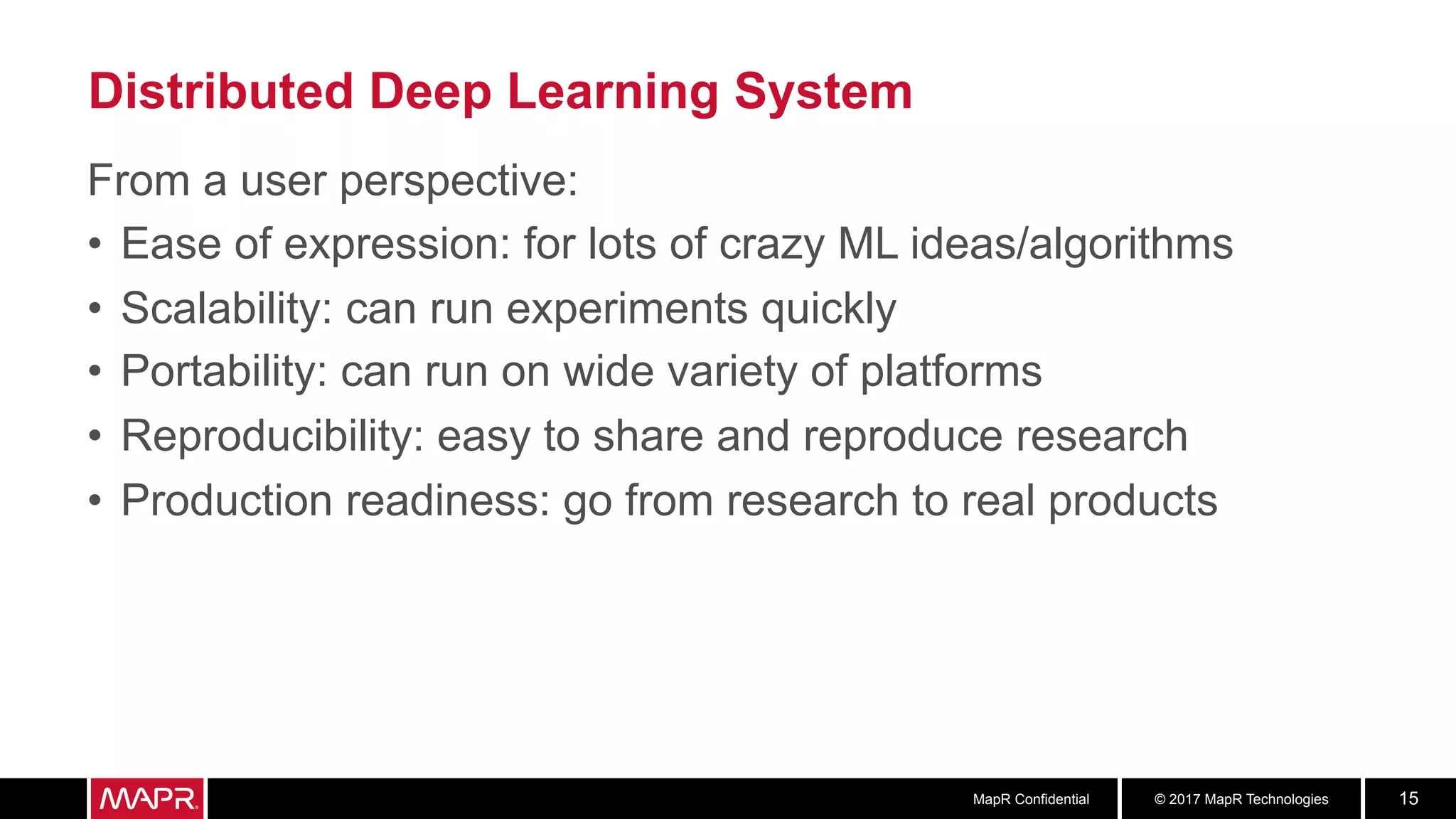© 2017 MapR TechnologiesMapR Confidential 15
Distributed Deep Learning System
From a user perspective:
•  Ease of expression: for lots of crazy ML ideas/algorithms
•  Scalability: can run experiments quickly
•  Portability: can run on wide variety of platforms
•  Reproducibility: easy to share and reproduce research
•  Production readiness: go from research to real products
 