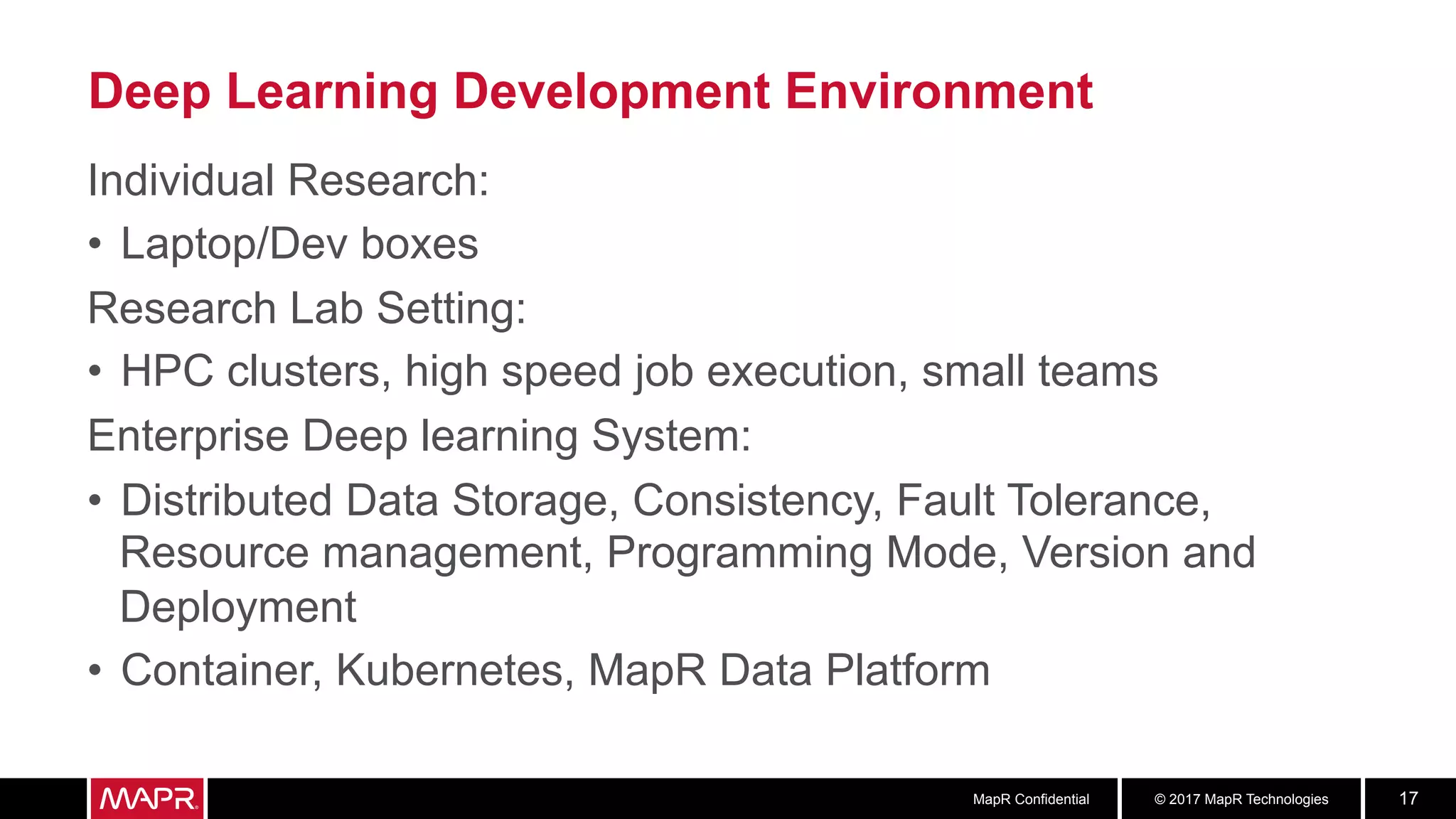 © 2017 MapR TechnologiesMapR Confidential 17
Deep Learning Development Environment
Individual Research:
•  Laptop/Dev boxes
Research Lab Setting:
•  HPC clusters, high speed job execution, small teams
Enterprise Deep learning System:
•  Distributed Data Storage, Consistency, Fault Tolerance,
Resource management, Programming Mode, Version and
Deployment
•  Container, Kubernetes, MapR Data Platform
 