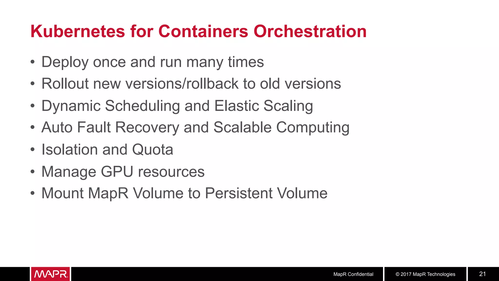 © 2017 MapR TechnologiesMapR Confidential 21
Kubernetes for Containers Orchestration
•  Deploy once and run many times
•  Rollout new versions/rollback to old versions
•  Dynamic Scheduling and Elastic Scaling
•  Auto Fault Recovery and Scalable Computing
•  Isolation and Quota
•  Manage GPU resources
•  Mount MapR Volume to Persistent Volume
 