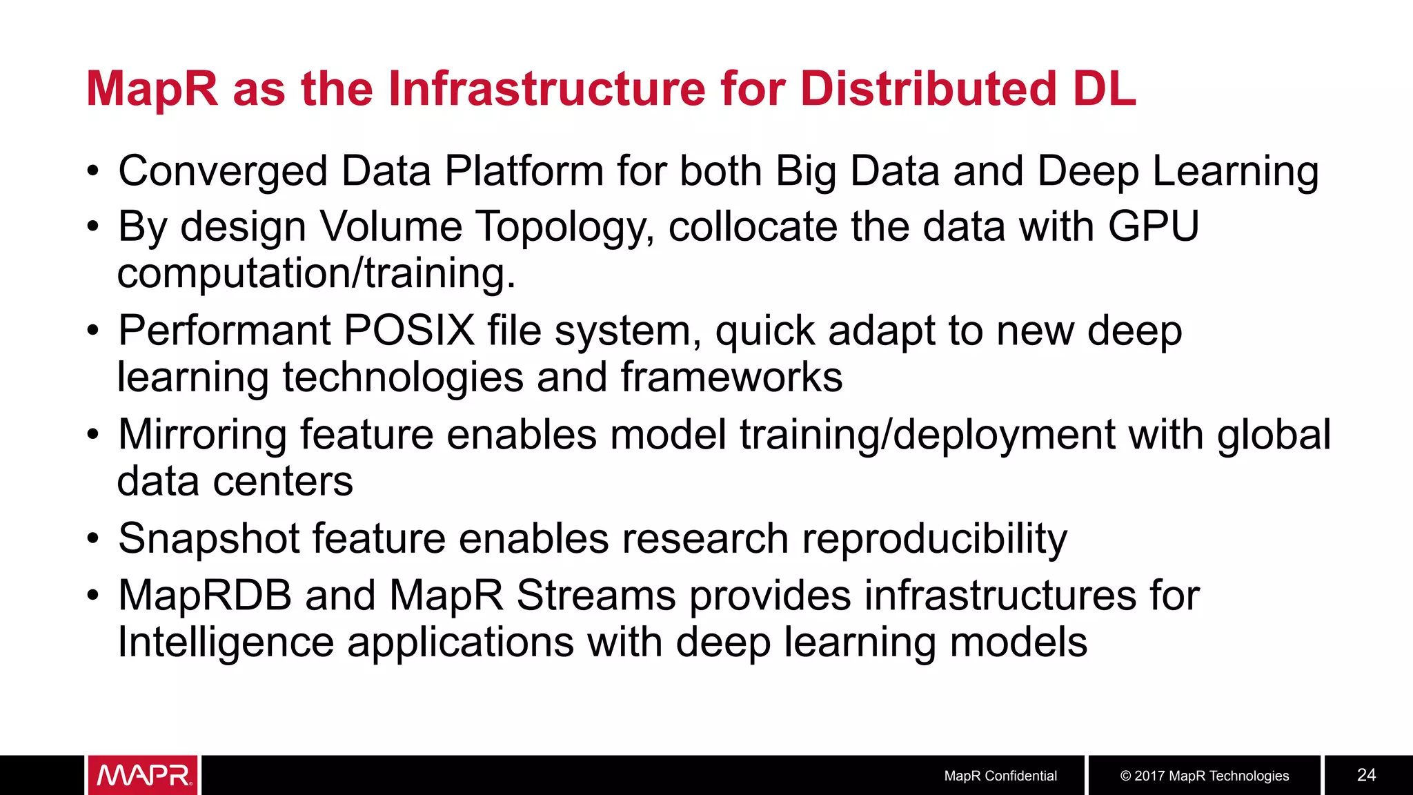 © 2017 MapR TechnologiesMapR Confidential 24
•  Converged Data Platform for both Big Data and Deep Learning
•  By design Volume Topology, collocate the data with GPU
computation/training.
•  Performant POSIX file system, quick adapt to new deep
learning technologies and frameworks
•  Mirroring feature enables model training/deployment with global
data centers
•  Snapshot feature enables research reproducibility
•  MapRDB and MapR Streams provides infrastructures for
Intelligence applications with deep learning models
MapR as the Infrastructure for Distributed DL
 
