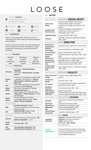 L O O S E
DUANE L O O S E
701 West Graham Ave. STE C
Lake Elsinore, CA 92530
Portfolio Email IMDB
Google + LinkedIn BLOG
INFO SUMMARY
Veteran content designer/art director for web, film,
mobile apps, AAA Games, design visualization and digital
media education.
Known for world class concept and product development,
dynamic leadership, innovative user experience design,
collaborative creative process, inspired teaching and
mentoring.
SKILLS TOOLBOX
3ds MAX After Effects Adobe CC
VUE LumenRT UX/UI
OFFICE 365 WordPress Agile Tools
LCMS Unity3D Google Docs
NOTABLE PROJECTS
EA Games
Art Director: “Command Conquer
TIBERIUM”
Art Director: “Medal of Honor- European
Assault”
Bionicle
CCE
Art Director / VFX Supervisor. Winner 2003
+ 2004 Best Visual Effects for: “Bionicle:
Mask of Light” & “Bionicle: Legends of
Metru Nui”
Film
Titles Production Designer (uncredited) for
Paramount’s 2009 “Star Trek”
Online
Media
2011 Silver Telly Award for: “F5: The
Dynamic Data Center”.
WebTV
Award winning cross media web series:
“Afterworld” + “Gemini Division” for SONY
and NBC Digital
Mobile
Games
Visual Development for Artifact
Technologies iOS games/apps: “Ghost
Patrol”, “DIG” & “fonograph”
EDUCATION
MFA
Computer Animation: AI Miami
International University of Art and Design,
September 2008
BFA
Industrial Design: Brigham Young
University , December 1978
AUTHOR
InformIT
Articles on being an artist including: “The
Death of Imagination” - LINK
Create
Space
“Grampa’s War” 2008
QUE
Hayden
“3D Studio Max 4 Workshop” 2001
“3D Studio Max 3 Workshop” 2000
MY WORK
2002 • Present DIGITAL MEDIA ARTIST
Duane Loose
Design
Contract concept design, 3D animation,
motion graphics, design visualization,
compositing, UX design, visual effects: 2012 -
present
Stratasys Direct
Manufacturing
Contract UX Designer, motion graphics,
compositing, Assistant Director of
Photography: 2014 - 2015
AlphaZED Studios Contract 3D Artist: 2007 - 2012
Autodesk
3DS MAX / Combustion Application Engineer:
2002 - 2003
1994 • Present ART DIRECTOR
Blind Squirrel
Entertainment
Studio Art Director: April 2016 – January 2017
ARTIFACT
Technologies
Contract Art Director / UX Designer: 2012
Connect Studios Director 3D / Animation: 2011 - 2012
GameCloud
Studios
Studio Art Director / UX Director: 2010 – 2011,
2014
Electric Farm
Entertainment
Senior Art Director / Production Designer for
Sony/NBC web series: 2008 - 2009
Electronic Arts
(EA)
Senior Art Director / Preproduction Art
Director at the LA studio: 2004 - 2007
Creative Capers
Entertainment
(CCE)
Supervising Art Director / Production Designer:
1994 - 2004
1982 • Present DESIGN FACULTY
Mount San Jacinto
College
Associate Faculty, Digital Media: 2016 -
present
Cal State San
Marcos
Instructor: 2015 - 2016
Art Institute
Part-time faculty at San Diego, Inland Empire
and AI Online: 2010 - 2016
Woodbury
University
Participating faculty: 2012 - 2014
SNHU (Online) Adjunct faculty: 2014
Early Teaching
Experience
Cal State University Long Beach, Rhode Island
School of Design, MIT, Mass ART. 1982 - 1994
1979 • 1994 INDUSTRIAL DESIGNER
ALTITUDE
Co-founder / Principal Industrial Designer:
1993
HLB Boston Executive Vice President: 1990
DATA General Principal Industrial Designer: 1987
WANG Labs Senior Industrial Designer: 1984
DEC Jr. Industrial Designer: 1981
General Motors
Design Staff
Associate Creative Designer: 1979
MO’ DATA
Languages +
Citizenship
Cantonese: limited working proficiency
Mandarin: elementary proficiency
English: Native Speaker
Dual Citizen: USA + Canada
ONLINE
REFERENCES
REFERENCES
Formal professional, academic and personal
references are available upon request. Please
click “Online References” to access my
LinkedIn Recommendations.
 