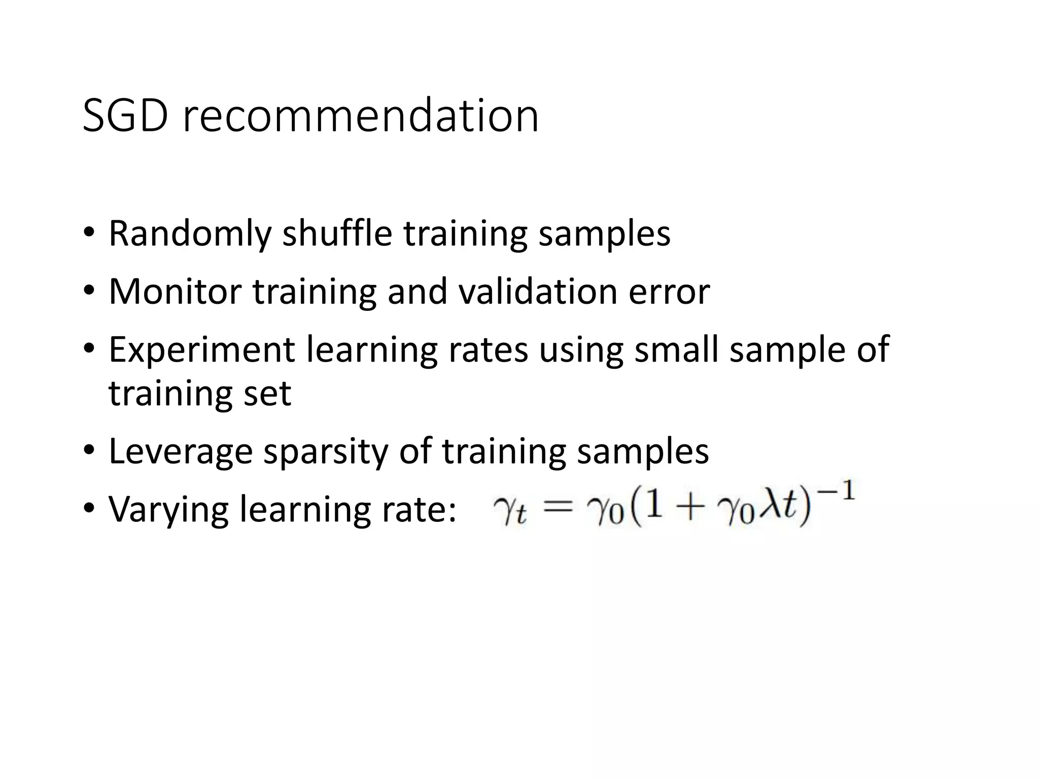 SGD recommendation
• Randomly shuffle training samples
• Monitor training and validation error
• Experiment learning rates using small sample of
training set
• Leverage sparsity of training samples
• Varying learning rate:
 