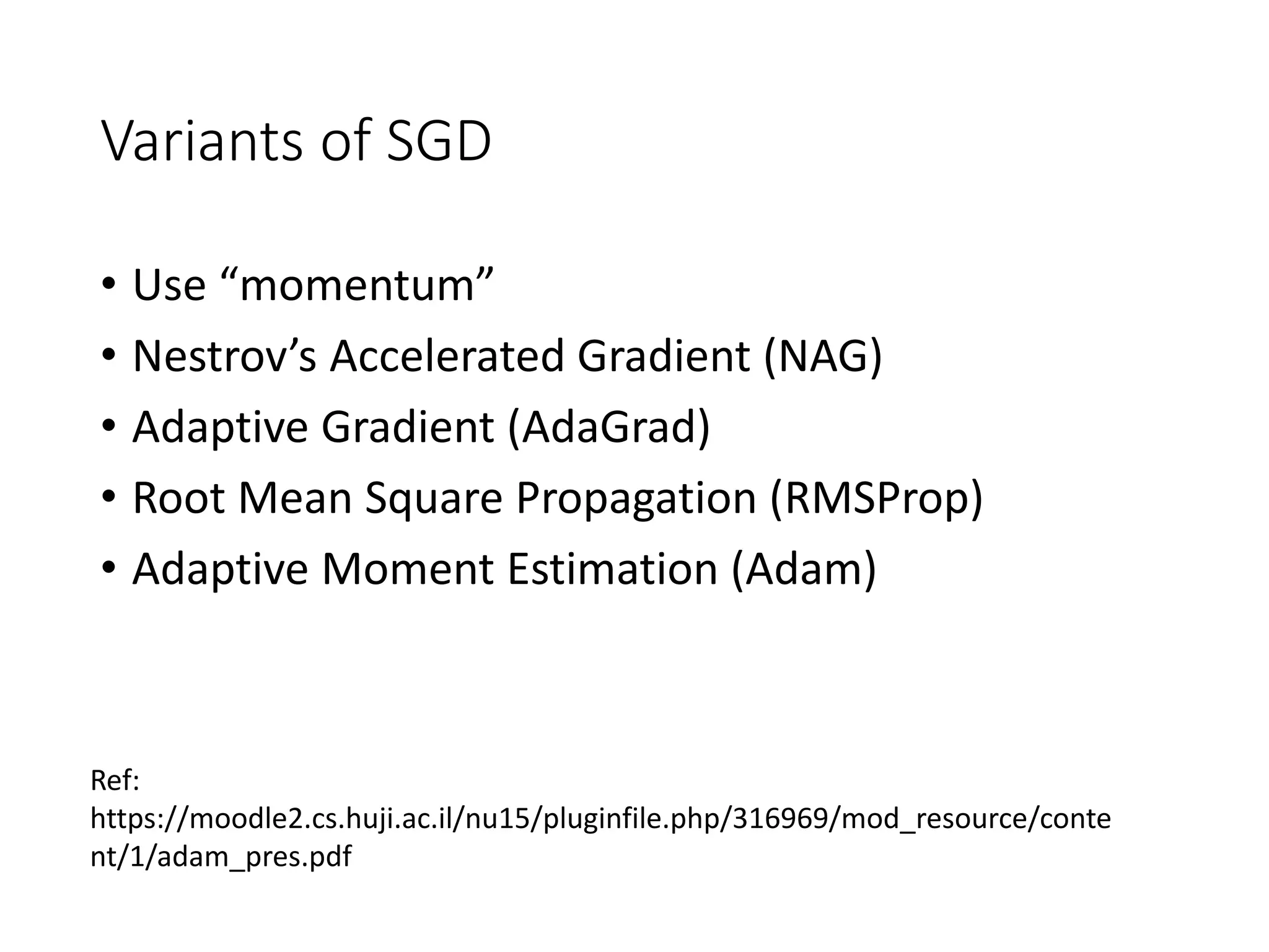 Variants of SGD
• Use “momentum”
• Nestrov’s Accelerated Gradient (NAG)
• Adaptive Gradient (AdaGrad)
• Root Mean Square Propagation (RMSProp)
• Adaptive Moment Estimation (Adam)
Ref:
https://moodle2.cs.huji.ac.il/nu15/pluginfile.php/316969/mod_resource/conte
nt/1/adam_pres.pdf
 