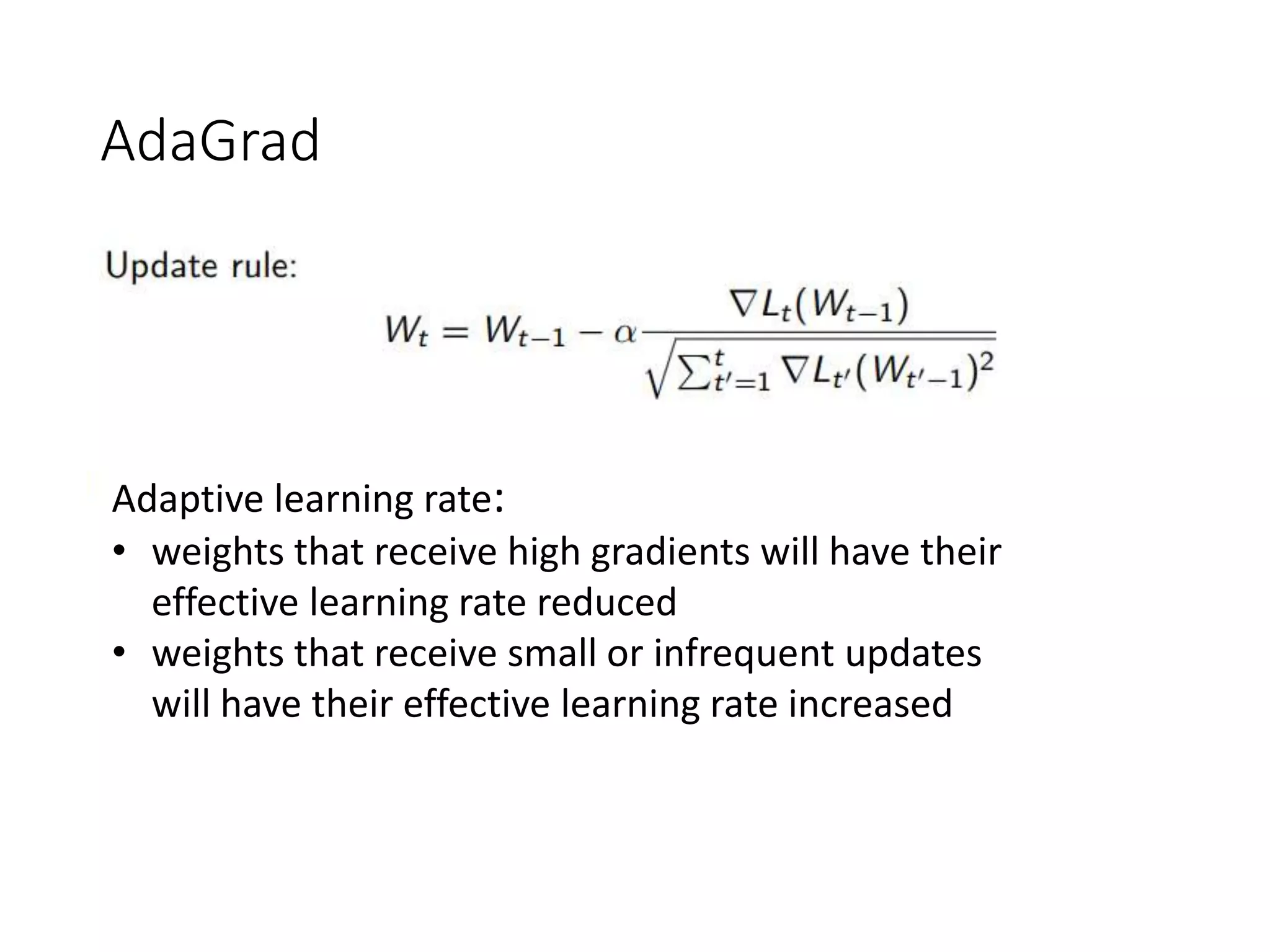 AdaGrad
Adaptive learning rate:
• weights that receive high gradients will have their
effective learning rate reduced
• weights that receive small or infrequent updates
will have their effective learning rate increased
 
