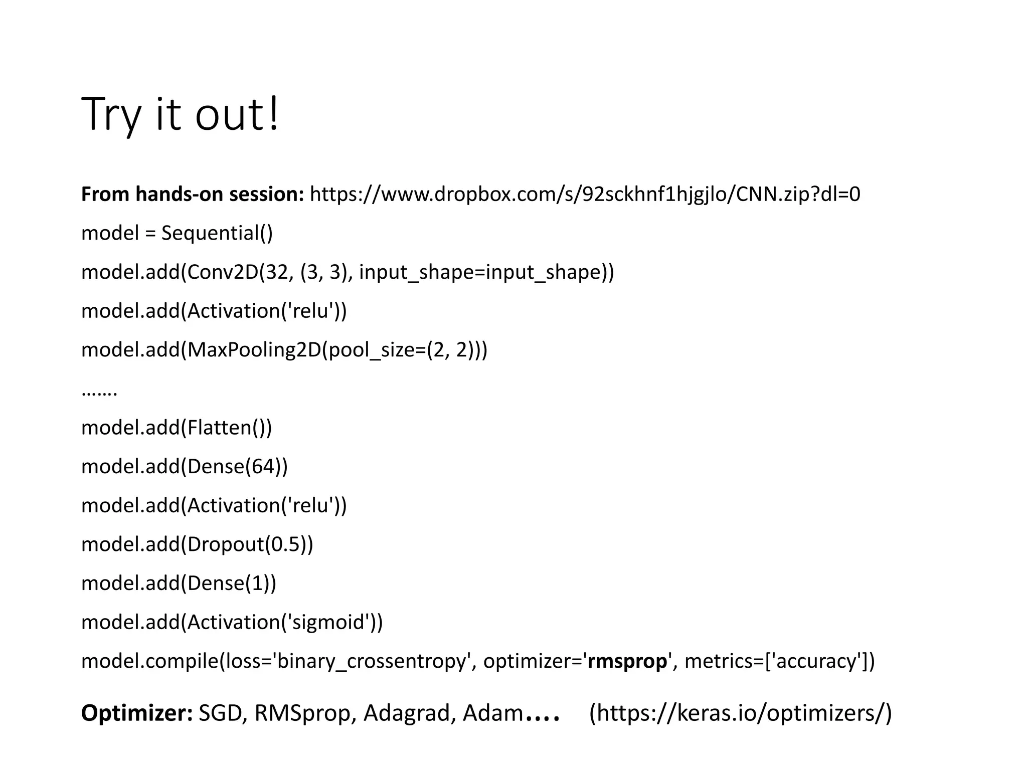 Try it out!
From hands-on session: https://www.dropbox.com/s/92sckhnf1hjgjlo/CNN.zip?dl=0
model = Sequential()
model.add(Conv2D(32, (3, 3), input_shape=input_shape))
model.add(Activation('relu'))
model.add(MaxPooling2D(pool_size=(2, 2)))
…….
model.add(Flatten())
model.add(Dense(64))
model.add(Activation('relu'))
model.add(Dropout(0.5))
model.add(Dense(1))
model.add(Activation('sigmoid'))
model.compile(loss='binary_crossentropy', optimizer='rmsprop', metrics=['accuracy'])
Optimizer: SGD, RMSprop, Adagrad, Adam…. (https://keras.io/optimizers/)
 