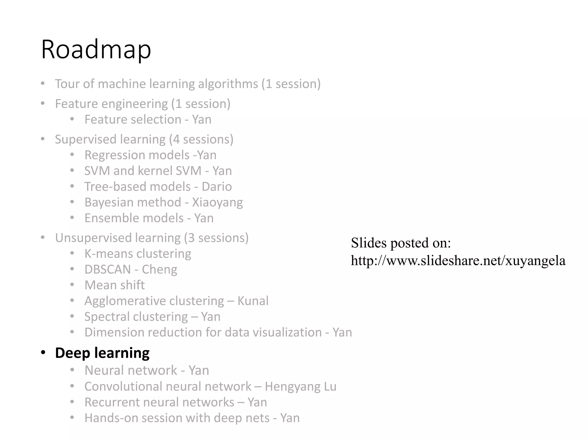Roadmap
• Tour of machine learning algorithms (1 session)
• Feature engineering (1 session)
• Feature selection - Yan
• Supervised learning (4 sessions)
• Regression models -Yan
• SVM and kernel SVM - Yan
• Tree-based models - Dario
• Bayesian method - Xiaoyang
• Ensemble models - Yan
• Unsupervised learning (3 sessions)
• K-means clustering
• DBSCAN - Cheng
• Mean shift
• Agglomerative clustering – Kunal
• Spectral clustering – Yan
• Dimension reduction for data visualization - Yan
• Deep learning
• Neural network - Yan
• Convolutional neural network – Hengyang Lu
• Recurrent neural networks – Yan
• Hands-on session with deep nets - Yan
Slides posted on:
http://www.slideshare.net/xuyangela
 