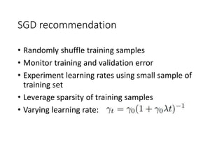SGD recommendation
• Randomly shuffle training samples
• Monitor training and validation error
• Experiment learning rates using small sample of
training set
• Leverage sparsity of training samples
• Varying learning rate:
 