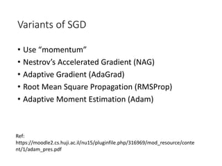 Variants of SGD
• Use “momentum”
• Nestrov’s Accelerated Gradient (NAG)
• Adaptive Gradient (AdaGrad)
• Root Mean Square Propagation (RMSProp)
• Adaptive Moment Estimation (Adam)
Ref:
https://moodle2.cs.huji.ac.il/nu15/pluginfile.php/316969/mod_resource/conte
nt/1/adam_pres.pdf
 