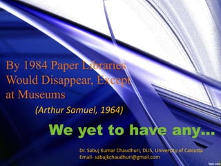 By 1984 Paper Libraries
Would Disappear, Except
at Museums
(Arthur Samuel, 1964)
We yet to have any…
Dr. Sabuj Kumar Chaudhuri, DLIS, University of Calcutta
Email- sabujkchaudhuri@gmail.com
 