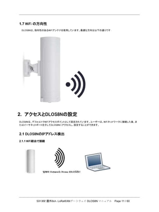 SX1302 屋外8ch. LoRaWANゲートウェイ DLOS8N マニュアル Page 11 / 60
1.7 WiFi の方向性
DLOS8Nは、指向性のあるWiFiアンテナを使用しています。最適な方向は以下の通りです：
2. アクセスとDLOS8Nの設定
DLOS8Nは、デフォルトでWiFiアクセスポイントとして設定されています。ユーザーは、WiFiネットワークに接続した後、ま
たはイーサネットポートを介してDLOS8Nにアクセスし、設定することができます。
2.1 DLOS8NのIPアドレス検出
2.1.1 WiFi経由で接続
 