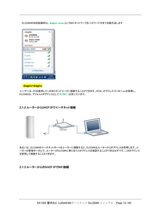 SX1302 屋外8ch. LoRaWANゲートウェイ DLOS8N マニュアル Page 12 / 60
DLOS8Nの初回起動時は、dragino-xxxxx というWiFiネットワークをパスワード付きで自動生成します:
dragino+dragino
ユーザーは、PCを使用してこのWiFiネットワークに接続することができます。PCは、IPアドレス10.130.1.xxxを取得し、
DLOS8Nは、デフォルトIPアドレスとして10.130.1.1を持っています。
2.1.2 ルーターからDHCP IPでイーサネット接続
あるいは、DLOS8Nのイーサネットポートをルーターに接続すると、DLOS8NはルーターからIPアドレスを取得します。ル
ーターの管理ポータルで、ルーターがDLOS8Nに割り当てたIPアドレスを確認することができるはずです。このIPアドレス
を使用して接続することもできます。
2.1.3 ルーターからのDHCP IPでWiFi接続
 