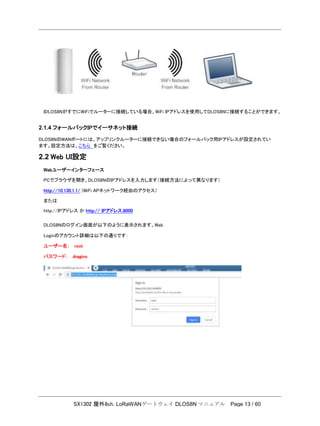 SX1302 屋外8ch. LoRaWANゲートウェイ DLOS8N マニュアル Page 13 / 60
IDLOS8NがすでにWiFiでルーターに接続している場合、WiFi IPアドレスを使用してDLOS8Nに接続することができます。
2.1.4 フォールバックIPでイーサネット接続
DLOS8NのWANポートには、アップリンクルーターに接続できない場合のフォールバック用IPアドレスが設定されてい
ます。設定方法は、こちら をご覧ください。
2.2 Web UI設定
Webユーザーインターフェース
PCでブラウザを開き、DLOS8NのIPアドレスを入力します（接続方法によって異なります）
http://10.130.1.1/ (WiFi APネットワーク経由のアクセス）
または
http://IPアドレス か http:// IPアドレス:8000
DLOS8Nのログイン画面が以下のように表示されます。Web
Loginのアカウント詳細は以下の通りです：
ユーザー名： root
パスワード： dragino
 