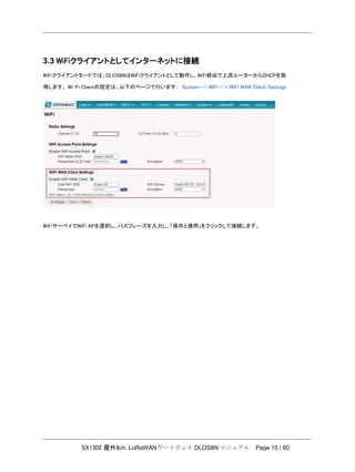SX1302 屋外8ch. LoRaWANゲートウェイ DLOS8N マニュアル Page 15 / 60
3.3 WiFiクライアントとしてインターネットに接続
WiFiクライアントモードでは、DLOS8NはWiFiクライアントとして動作し、WiFi経由で上流ルーターからDHCPを取
得します。 Wi-Fi Clientの設定は、以下のページで行います： System--> WiFi --> WiFi WAN Client Settings
WiFiサーベイでWiFi APを選択し、パスフレーズを入力し、「保存と適用」をクリックして接続します。
 