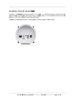 SX1302 屋外8ch. LoRaWANゲートウェイ DLOS8N マニュアル Page 16 / 60
3.4 セルラーでインターネットに接続
DLOS8N が 、4G 携帯電話モデムオプションをサポートしている場合、シェル上のラベルが Model : DLOS8N- EC25 と表
示されている場合、DLOS8 は既に EC25 3G/4G モジュールを搭載しており、ユーザーはそれをメインのインターネット接
続またはバックアップとして使用することができることを示します。
まず最初にDLOS8Nの4本のネジを外し、PCBを引き抜き、以下のようにSIMカードを取り付けます:
 