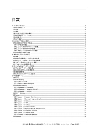 SX1302 屋外8ch. LoRaWANゲートウェイ DLOS8N マニュアル Page 2 / 60
目次
1. イントロダクション............................................................................................................................................................................................................ 5
1.1 DLOS8Nとは？........................................................................................................................................................................................................... 5
1.2 仕様................................................................................................................................................................................................................................. 6
1.3 特徴................................................................................................................................................................................................................................. 7
1.4 ハードウェアシステム構成.................................................................................................................................................................................... 8
1.5 DLOS8Nアプリケーション ...................................................................................................................................................................................... 8
1.6 LED表示........................................................................................................................................................................................................................ 9
1.7 WiFi 設定 ...................................................................................................................................................................................................................10
2. DLOS8N アクセスと設定............................................................................................................................................................................................10
2.1 DLOS8N のIPアドレス検出.................................................................................................................................................................................10
2.1.1 WiFi経由で接続................................................................................................................................................................................................10
2.1.2 ルーターのDHCPでEthernet接続.............................................................................................................................................................11
2.1.3 ルーターのDHCPでWiFi接続......................................................................................................................................................................11
2.1.4 フォールバックIPでEthernet接続..............................................................................................................................................................12
2.2 Web UIでアクセスと設定......................................................................................................................................................................................12
3. 典型的なネットワーク設定........................................................................................................................................................................................12
3.1 概要...............................................................................................................................................................................................................................12
3.2 WANポート利用してインターネット接続.........................................................................................................................................................13
3.3 WiFiクライアントとしてインターネット接続.....................................................................................................................................................13
3.4 セルラー経由でインターネット接続.................................................................................................................................................................14
3.5 インターネット接続を確認....................................................................................................................................................................................16
4. 例： LoRaWAN ゲートウェイ利用...........................................................................................................................................................................17
4.1 TTN v3でゲートウェイを作成.............................................................................................................................................................................18
4.2 DLOS8NをTTN v3に接続設定..........................................................................................................................................................................22
4.3 周波数を設定 ...........................................................................................................................................................................................................24
4.4 LoRaWANエンドデバイスを追加.......................................................................................................................................................................25
5. Web設定ページ..............................................................................................................................................................................................................29
5.1 Home.............................................................................................................................................................................................................................29
5.2 LoRa Settings...........................................................................................................................................................................................................29
5.2.1 LoRa --> LoRa ................................................................................................................................................................................................29
5.2.2 LoRa --> ABP Decryption.........................................................................................................................................................................30
5.3 LoRaWAN Settings.................................................................................................................................................................................................31
5.3.1 LoRaWAN --> LoRaWAN ............................................................................................................................................................................31
5.3.2 LoRaWAN --> Amazon AWS-IoT............................................................................................................................................................33
5.3.3 LoRaWAN --> LORIOT................................................................................................................................................................................33
5.4 MQTT Settings ........................................................................................................................................................................................................33
5.5 System.........................................................................................................................................................................................................................34
5.5.1 System --> System Overview..................................................................................................................................................................34
5.5.2 System --> General ( login settings)....................................................................................................................................................35
5.5.3 System --> Network.....................................................................................................................................................................................36
5.5.4 System --> WiFi..............................................................................................................................................................................................37
5.5.5 System --> Cellular.......................................................................................................................................................................................38
5.5.6 System --> Network Status .....................................................................................................................................................................39
5.5.7 System --> Remote Mgnt & Auto Provision.....................................................................................................................................40
5.5.8 System --> Firmware Upgrade ................................................................................................................................................................43
5.5.9 System --> Reboot/Reset.........................................................................................................................................................................45
5.5.10 System --> Package Maintain...............................................................................................................................................................45
5.6 LogRead.......................................................................................................................................................................................................................46
 