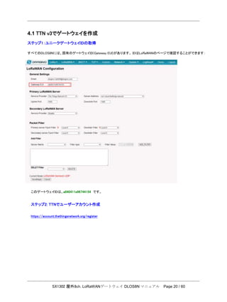 SX1302 屋外8ch. LoRaWANゲートウェイ DLOS8N マニュアル Page 20 / 60
4.1 TTN v3でゲートウェイを作成
ステップ1：ユニークゲートウェイIDの取得
すべてのDLOS8Nには、固有のゲートウェイID(Gateway EUI)があります。 IDはLoRaWANのページで確認することができます：
このゲートウェイIDは、a840411e96744154 です。
ステップ2: TTNでユーザーアカウント作成
https://account.thethingsnetwork.org/register
 
