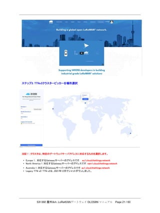 SX1302 屋外8ch. LoRaWANゲートウェイ DLOS8N マニュアル Page 21 / 60
ステップ3: TTNv3クラスターピッカーを場所選択
注記！：クラスタは、特定のゲートウェイサーバアドレスに対応するものを選択します。
• Europe 1： 対応するGatewayサーバーのアドレスです: eu1.cloud.thethings.network
• North America 1：対応するGatewayサーバーのアドレスです: nam1.cloud.thethings.network
• Australia 1：対応するGatewayサーバーのアドレスです: au1.cloud.thethings.network
• Legacy TTN ｖ2: TTN v2は、2021年12月でシャットダウンしました。
 