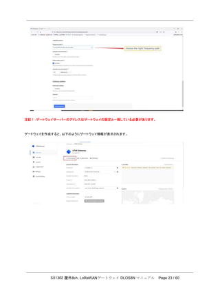 SX1302 屋外8ch. LoRaWANゲートウェイ DLOS8N マニュアル Page 23 / 60
注記！：ゲートウェイサーバーのアドレスはゲートウェイの設定と一致している必要があります。
ゲートウェイを作成すると、以下のようにゲートウェイ情報が表示されます。
 