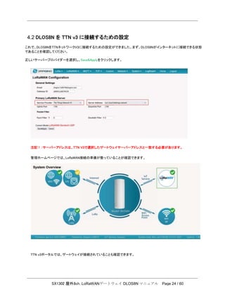 SX1302 屋外8ch. LoRaWANゲートウェイ DLOS8N マニュアル Page 24 / 60
4.2 DLOS8N を TTN v3 に接続するための設定
これで、DLOS8NをTTNネットワークV3に接続するための設定ができました。まず、DLOS8Nがインターネットに接続できる状態
であることを確認してください。
正しいサーバープロバイダーを選択し、Save&Applyをクリックします。
注記！：サーバーアドレスは、TTN V3で選択したゲートウェイサーバーアドレスと一致する必要があります。
管理ホームページでは、LoRaWAN接続の準備が整っていることが確認できます。
TTN v3ポータルでは、ゲートウェイが接続されていることも確認できます。
 