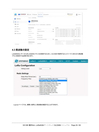 SX1302 屋外8ch. LoRaWANゲートウェイ DLOS8N マニュアル Page 25 / 60
4.3 周波数の設定
LoRaWANセンサーからのLoRaWANパケットを受信するために、DLOS8Nで使用するエンドノードに合わせた周波数
プランを設定する必要があります。
Logread ページでは、実際に使用した周波数を確認することができます。
 
