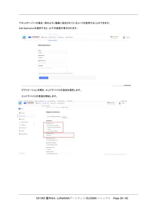 SX1302 屋外8ch. LoRaWANゲートウェイ DLOS8N マニュアル Page 28 / 60
TTN v3サーバーの場合、例のように機器に設定されているコードを使用することができます。
Add Applicationを選択すると、以下の画面が表示されます。
アプリケーションを開き、エンドデバイスの追加を選択します。
エンドデバイスの登録を開始します。
 