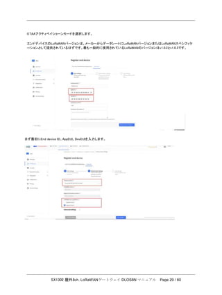 SX1302 屋外8ch. LoRaWANゲートウェイ DLOS8N マニュアル Page 29 / 60
OTAAアクティベイショーンモードを選択します。
エンドデバイスのLoRaWANバージョンは、メーカーからデータシートにLoRaWANバージョンまたはLoRaWANスペシフィケ
ーションとして提供されているはずです。最も一般的に使用されているLoRaWANのバージョンはv1.0.2とv1.0.3です。
まず最初にEnd device ID、AppEUI、DevEUIを入力します。
 