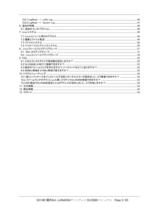 SX1302 屋外8ch. LoRaWANゲートウェイ DLOS8N マニュアル Page 3 / 60
5.6.1 LogRead --> LoRa Log................................................................................................................................................................................46
5.6.2 LogRead --> System Log...........................................................................................................................................................................47
6. 追加の特徴......................................................................................................................................................................................................................48
6.1 追加のインストラクション .....................................................................................................................................................................................48
7. Linuxシステム .................................................................................................................................................................................................................49
7.1 Linuxコンソール用SSHアクセス........................................................................................................................................................................49
7.2 編集とファイル転送................................................................................................................................................................................................49
7.3 ファイルシステム ....................................................................................................................................................................................................50
7.4 パッケージメンテナンスシステム......................................................................................................................................................................50
8. Linuxファームウェアアップグレード......................................................................................................................................................................51
8.1 Web UIでアップグレード ..................................................................................................................................................................................... 51
8.2 Linuxコンソールでアップグレード ................................................................................................................................................................... 52
9. FAQ.....................................................................................................................................................................................................................................52
9.1 どのようにカスタマイズ周波数を設定しますか？ ...................................................................................................................................52
9.2 DLOS8NをLORIOTに接続できますか？.......................................................................................................................................................52
9.3 独自のファームウェアを作れますか？ソースコードはどこにありますか？...................................................................................52
9.4 868Mhz帯域を 915Mhz帯域で使えますか？..............................................................................................................................................52
10. トラブルシューティング ............................................................................................................................................................................................53
10.1 新しいパッケージをインストールする時にカーネルエラーが起きました。どう修復できますか？ ...................................53
10.2 ファームウェアがクラッシュした際、どうやってDLOS8Nを修復できますか？ ..........................................................................53
10.3 WiFi経由でDLOS8Nを設定したらIPアドレスが消失しました。どう対処しますか？.................................................................53
11. 注文情報........................................................................................................................................................................................................................54
12. 梱包情報........................................................................................................................................................................................................................55
13. サポート..........................................................................................................................................................................................................................55
 