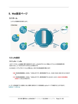 SX1302 屋外8ch. LoRaWANゲートウェイ DLOS8N マニュアル Page 31 / 60
5. Web設定ページ
5.1 ホーム
システムの稼働状況を表示します。
5.2 LoRa設定
5.2.1 LoRa --> LoRa
このページでは、LoRa無線に関する設定を行います。LoRaWANプロトコルに準拠したデフォルトの周波数帯が設
定されており、ユーザがカスタマイズすることも可能です※
DLOS8Nのハードウェアのバージョンが異なると、対応できる周波数帯が異なります：
・ 868: 有効周波数範囲は、863Mhz ~ 870Mhzまでです。国別周波数プランは、 EU868, RU864, IN865 または KZ865で
す。
・ 915: 有効周波数範囲は、902Mhz ~ 928Mhzまでです。国別周波数プランはUS915, AU915, AS923 (日本仕様は
AS923-1) または KR920です。
ユーザーが周波数プランを選択した後、実際に使用されている周波数をLogReadページで確認することができます。
LogRead--> LoRa Log
 