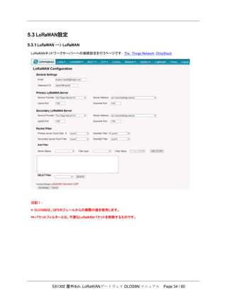 SX1302 屋外8ch. LoRaWANゲートウェイ DLOS8N マニュアル Page 34 / 60
5.3 LoRaWAN設定
5.3.1 LoRaWAN --> LoRaWAN
LoRaWANネットワークサーバーへの接続設定を行うページです： The Things Network, ChirpStack
注記！：
*: DLOS8Nは、GPSモジュールからの実際の値を使用します。
**:パケットフィルターとは、不要なLoRaWANパケットを削除するものです。
 