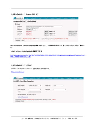 SX1302 屋外8ch. LoRaWANゲートウェイ DLOS8N マニュアル Page 35 / 60
5.3.2 LoRaWAN --> Amazon AWS-IoT
AWS-IoT LoRaWAN Core for LoRaWANの接続方法について、より詳細な説明とデモをご覧になりたい方はこちらをご覧くださ
い。
＊AWS IoT Core for LoRaWANの詳細設定方法
http://wiki.dragino.com/xwiki/bin/view/Main/AWS%20IoT%20Core%20for%20LoRaWAN/#H3.A0gatewaystationlogdisplays22FailedtoretrieveTC
URIfromCUPS:2840029BadRequest22.
5.3.3 LoRaWAN --> LORIOT
LORIOT LoRaWAN Network Server と通信するための設定です。
https://www.loriot.io/
 