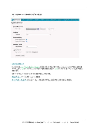 SX1302 屋外8ch. LoRaWANゲートウェイ DLOS8N マニュアル Page 38 / 60
5.5.2 System --> General (ログイン設定)
システムパスワード:
DLOS8Nには、root /draginoとadmin /draginoの2つのログイン方法があります。rootもadminもWEBアクセスは同じ権
利です。しかし、rootは、SSHでLinuxにアクセスする権利も持っており、adminは、WEBインターフェースにしかアクセス
できません。
このページでは、それらのパスワードを設定することができます。
タイムゾーン： デバイスのタイムゾーンを設定
ポートフォワ―ディング： WANインターフェース経由のHTTPおよびSSHアクセスの有効化／無効化
 