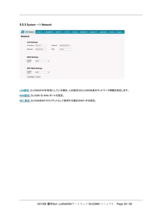 SX1302 屋外8ch. LoRaWANゲートウェイ DLOS8N マニュアル Page 39 / 60
5.5.3 System --> Network
LAN設定: DLOS8NがAPを有効にしている場合、LAN設定はDLOS8N自身のネットワーク情報を指定します。
WAN設定: DLOS8N の WAN ポートの設定。
WiFi 設定：DLOS8NをWiFiクライアントとして使用する場合のWiFi IPの設定。
 