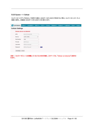 SX1302 屋外8ch. LoRaWANゲートウェイ DLOS8N マニュアル Page 41 / 60
5.5.5 System --> Cellular
セルラーをバックアップWANとして使用する場合、WANポートまたはWiFiが有効でない間は、セルラーをインターネット
接続に使用し、回復後にWANポートまたはWiFiに切り替わります。
注記！: セルラーモジュールを搭載していないDLOS8Nの場合、このページは、“Cellular not detected”と表示さ
れます。
 