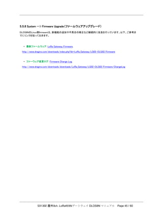 SX1302 屋外8ch. LoRaWANゲートウェイ DLOS8N マニュアル Page 45 / 60
5.5.8 System --> Firmware Upgrade（ファームウェアアップグレード）
DLOS8NのLinux側ﬁrmwareは、新機能の追加や不具合の修正など継続的に改良を行っています。以下、ご参考ま
でにリンクを貼っておきます。
• 最新ファームウェア: LoRa Gateway Firmware,
http://www.dragino.com/downloads/index.php?dir=LoRa_Gateway/LG02-OLG02/Firmware
• ファーウェア変更ログ: Firmware Change Log.
http://www.dragino.com/downloads/downloads/LoRa_Gateway/LG02-OLG02/Firmware/ChangeLog
 