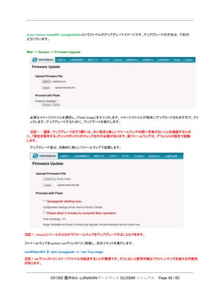 SX1302 屋外8ch. LoRaWANゲートウェイ DLOS8N マニュアル Page 46 / 60
xxxxx-xxxxxx-squashfs-sysupgrade.binというファイルがアップグレードイメージです。アップグレードの方法は、下記の
ように行います。
Web--> System--> Firmware Upgrade
必要なイメージファイルを選択し、［Flash Image］をクリックします。イメージファイルが端末にアップロードされますので、クリ
ックします。アップグレードするために、アップデートを実行します。
注記！：：通常、アップグレードを行う際には、古い設定と新しいファームウェアの間に矛盾がないことを確認するため
に、「設定を保存する」チェックボックスのチェックを外す必要があります。新ファームウェアは、デフォルトの設定で起動
します。
アップグレード後は、自動的に新しいファームウェアで起動します。
注記！: LinuxコンソールからSCPでファームウェアをアップグレードすることもできます。
ファイームウェアをsystem/varディレクトリに移動し、次のコマンドを実行します。
root@OpenWrt:~# /sbin/sysupgrade –n /var/Your_Image
注記！varディレクトリにイメージファイルを転送することが重要です。そうしないと使用可能なフラッシュサイズを超える可能性
があります。
 