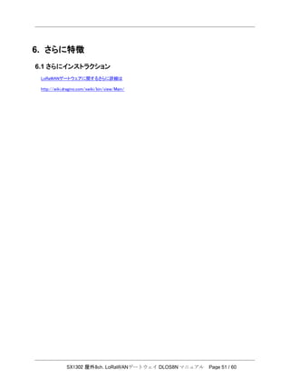 SX1302 屋外8ch. LoRaWANゲートウェイ DLOS8N マニュアル Page 51 / 60
6. さらに特徴
6.1 さらにインストラクション
LoRaWANゲートウェアに関するさらに詳細は
http://wiki.dragino.com/xwiki/bin/view/Main/
 