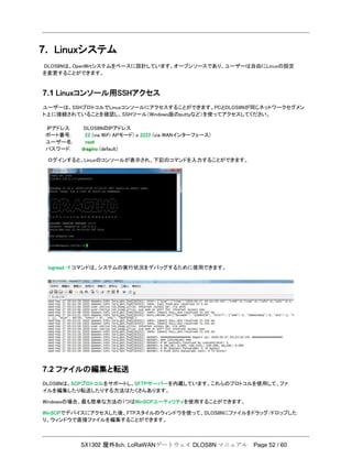 SX1302 屋外8ch. LoRaWANゲートウェイ DLOS8N マニュアル Page 52 / 60
7. Linuxシステム
DLOS8Nは、OpenWrtシステムをベースに設計しています。オープンソースであり、ユーザーは自由にLinuxの設定
を変更することができます。
7.1 Linuxコンソール用SSHアクセス
ユーザーは、SSHプロトコルでLinuxコンソールにアクセスすることができます。PCとDLOS8Nが同じネットワークセグメン
ト上に接続されていることを確認し、SSHツール（Windows版のputtyなど）を使ってアクセスしてください。
IPアドレス: DLOS8NのIPアドレス
ポート番号: 22 (via WiFi APモード) o 2222 (via WANインターフェース)
ユーザー名: root
パスワード: dragino (default)
ログインすると、Linuxのコンソールが表示され、下記のコマンドを入力することができます。
logread –f コマンドは、システムの実行状況をデバッグするために使用できます。
7.2 ファイルの編集と転送
DLOS8Nは、SCPプロトコルをサポートし、SFTPサーバーを内蔵しています。これらのプロトコルを使用して、ファ
イルを編集したり転送したりする方法はたくさんあります。
Windowsの場合、最も簡単な方法の1つはWinSCPユーティリティを使用することができます。
WinSCPでデバイスにアクセスした後、FTPスタイルのウィンドウを使って、DLOS8Nにファイルをドラッグ/ドロップした
り、ウィンドウで直接ファイルを編集することができます。
 