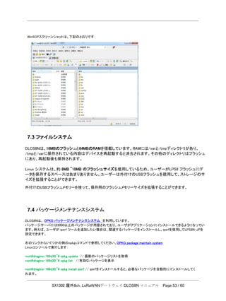 SX1302 屋外8ch. LoRaWANゲートウェイ DLOS8N マニュアル Page 53 / 60
WinSCPスクリーンショットは、下記のとおりです：
7.3 ファイルシステム
DLOS8Nは、16MBのフラッシュと64MBのRAMを搭載しています。RAMには/varと/tmpディレクトリがあり、
/tmpと/varに保存されている内容はデバイスを再起動すると消去されます。その他のディレクトリはフラッシュ
にあり、再起動後も保持されます。
Linux システムは、約 8MB ~10MB のフラッシュサイズを使用しているため、ユーザーがLPS8 フラッシュにデ
ータを保存するスペースはあまりありません。ユーザーは外付けのUSBフラッシュを使用して、ストレージのサ
イズを拡張することができます。
外付けのUSBフラッシュメモリーを使って、保存用のフラッシュメモリーサイズを拡張することができます。
7.4 パッケージメンテナンスシステム
DLOS8Nは、 OPKG パッケージメンテナンスシステム を利用しています。
パッケージサーバには3000以上のパッケージが用意されており、ユーザがアプリケーションにインストールできるようになってい
ます。例えば、ユーザが iperf ツールを追加したい場合は、関連するパッケージをインストールし、iperfを使用してLPS8N-JPを
設定できます。
右のリンクからいくつかの例のopkgsコマンドで参照してください。OPKG package maintain system
Linuxコンソールで実行します：
root@dragino-169d30:~# opkg update // 最新のパッケージリストを取得
root@dragino-169d30:~# opkg list //有効なパッケージを表示
root@dragino-169d30:~# opkg install iperf // iperfをインストールすると、必要なパッケージを自動的にインストールしてく
れます。
 