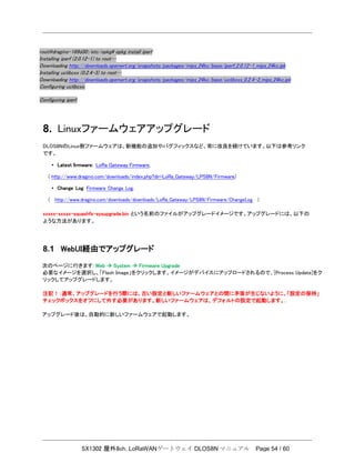 SX1302 屋外8ch. LoRaWANゲートウェイ DLOS8N マニュアル Page 54 / 60
root@dragino-169d30:/etc/opkg# opkg install iperf
Installing iperf (2.0.12-1) to root…
Downloading http://downloads.openwrt.org/snapshots/packages/mips_24kc/base/iperf_2.0.12-1_mips_24kc.ipk
Installing uclibcxx (0.2.4-3) to root…
Downloading http://downloads.openwrt.org/snapshots/packages/mips_24kc/base/uclibcxx_0.2.4-3_mips_24kc.ipk
Configuring uclibcxx.
Configuring iperf.
8. Linuxファームウェアアップグレード
DLOS8NのLinux側ファームウェアは、新機能の追加やバグフィックスなど、常に改良を続けています。以下は参考リンク
です。
• Latest ﬁrmware: LoRa Gateway Firmware,
( http://www.dragino.com/downloads/index.php?dir=LoRa_Gateway/LPS8N/Firmware)
• Change Log: Firmware Change Log.
( http://www.dragino.com/downloads/downloads/LoRa_Gateway/LPS8N/Firmware/ChangeLog )
xxxxx-xxxxx-squashfs-sysupgrade.bin という名前のファイルがアップグレードイメージです。アップグレードには、以下の
ような方法があります。
8.1 WebUI経由でアップグレード
次のページに行きます: Web  System  Firmware Upgrade
必要なイメージを選択し、「Flash Image」をクリックします。イメージがデバイスにアップロードされるので、[Process Update]をク
リックしてアップグレードします。
注記！：通常、アップグレードを行う際には、古い設定と新しいファームウェアとの間に矛盾が生じないように、「設定の保持」
チェックボックスをオフにして外す必要があります。新しいファームウェアは、デフォルトの設定で起動します。.
アップグレード後は、自動的に新しいファームウェアで起動します。
 