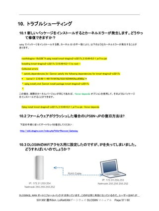 SX1302 屋外8ch. LoRaWANゲートウェイ DLOS8N マニュアル Page 57 / 60
10. トラブルシューティング
10.1 新しいパッケージをインストールするとカーネルエラーが発生します。どうやっ
て修復できますか？
opkg でパッケージをインストールする際、カーネル ID の不一致により、以下のようなカーネルエラーが発生することが
あります。
root@dragino-16c538:~# opkg install kmod-dragino2-si3217x_3.10.49+0.2-1_ar71xx.ipk
Installing kmod-dragino2-si3217x (3.10.49+0.2-1) to root…
Collected errors:
* satisfy_dependencies_for: Cannot satisfy the following dependencies for kmod-dragino2-si3217x:
* kernel (= 3.10.49-1-4917516478a753314254643facdf360a) *
* opkg_install_cmd: Cannot install package kmod-dragino2-si3217x.
*
この場合、実際のカーネルバージョンが同じであれば、-force-depends オプションを使用して、そのようなパッケージ
をインストールすることができます。
Opkg install kmod-dragino2-si3217x_3.10.49+0.2-1_ar71xx.ipk –force-depends
10.2 ファームウェアがクラッシュした場合のLPS8N-JPの復旧方法は?
下記の手順に従ってゲートウェイを復旧してください：:
http://wiki.dragino.com/index.php?title=Recover_Gateway
10.3 DLOS8NのWiFiアクセス用に設定したのですが、IPを失ってしまいました。
どうすればいいのでしょうか？
DLOS8Nは、WAN ポートにフォールバック IP を持っています。このIPは常に有効になっているので、ユーザーはWiFi IP
 