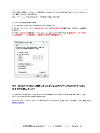 SX1302 屋外8ch. LoRaWANゲートウェイ DLOS8N マニュアル Page 58 / 60
が何であるかに関係なく、フォールバックIPを使用してDLOS8Nにアクセスすることができます。フォールバックIPは、ユニ
ットを接続し、デバッグするのに便利です。
注記！：フォールバックIPはLANとDHCPページで無効にすることができます。
フォールバックIP経由で接続する手順：
1. PC のイーサネットポートをDLOS8Nの WAN ポートに接続します。
2. PC のイーサネットポートの IP: 172.31.255.253 とネットマスク255.255.255.252を設定します。下記スクリーン画面をご
参照ください。
3. PCでは、172.31.255.254を使用して、WebまたはConsoleを介してLPS8にアクセスします。最新のファームウェアでは、
httpに8000番ポート、sshに2222番ポートを使用していますのでご注意ください。
10.4 DLOS8NのSSIDに接続しましたが、私のラップトップにDHCP IPを割り
当てできませんでした?
DLOS8Nの2019-09-23以前のファームウェアバージョンの既知のバグで、バージョン以降に問題が修正されています。
LG02_LG08--build-v5.2.1569218466-20190923-1402.
旧バージョンでは、ユーザーはフォールバックIP方式でデバイスにアクセスして設定することができました。右をご参照ください。
fall back ip method
 