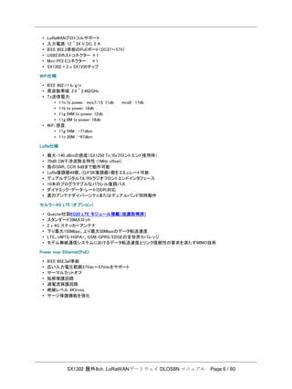 SX1302 屋外8ch. LoRaWANゲートウェイ DLOS8N マニュアル Page 6 / 60
• LoRaWANプロトコルサポート
• 入力電源: 12 ~ 24 V DC, 2 A
• IEEE 802.3準拠のPoEポート（DC37～57V)
• USB2.0ホストコネクター ×1
• Mini-PCI Eコネクター ×1
• SX1302 + 2 x SX1250チップ
WiFi仕様:
• IEEE 802.11 b/g/n
• 周波数帯域: 2.4 ~ 2.462GHz
• Tx送信電力:
• 11n tx power : mcs7/15: 11db mcs0 : 17db
• 11b tx power: 18db
• 11g 54M tx power: 12db
• 11g 6M tx power: 18db
• WiFi 感度:
• 11g 54M : -71dbm
• 11n 20M : -67dbm
LoRa仕様:
• 最大-140 dBmの感度（SX1250 Tx/Rxフロントエンド使用時）
• 70dB CW干渉波除去特性 (1MHz oﬀset)
• 負のSNR、CCR 9dBまで動作可能
• LoRa復調器49個、(G)FSK復調器1個をエミュレート可能
• デュアルデジタルTX/RXラジオフロントエンドインタフェース
• 10本のプログラマブルなパラレル復調パス
• ダイナミック・データ・レート(DDR)対応
• 真のアンテナダイバーシティまたはデュアルバンド同時動作
セルラー4G LTE (オプション):
• Quectel社製EC25 LTE モジュール搭載（技適取得済）
• スタンダードSIMスロット
• 2 x 4G ステッカーアンテナ
• 下り最大150Mbps、上り最大50Mbpsのデータ転送速度
• LTE、UMTS/HSPA+、GSM/GPRS/EDGEの全世界カバレッジ
• モデム無線通信システムにおけるデータ転送速度とリンク信頼性の要求を満たすMIMO技術
Power over Ethernet(PoE):
• IEEE 802.3af準拠
• 広い入力電圧範囲37Vdc～57Vdcをサポート
• サーマルカットオフ
• 短絡保護回路
• 過電流保護回路
• 絶縁レベル 4KVrms
• サージ保護機能を強化
 